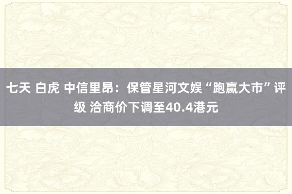 七天 白虎 中信里昂：保管星河文娱“跑赢大市”评级 洽商价下调至40.4港元