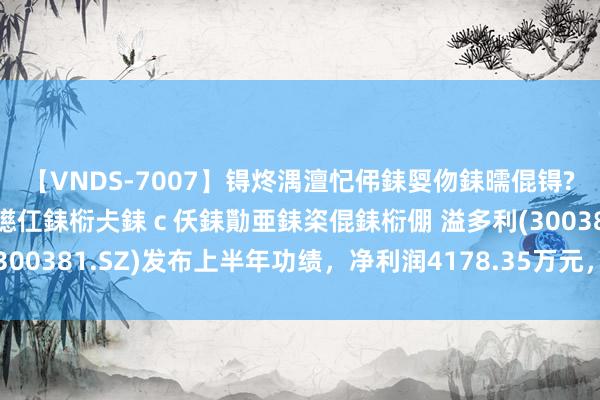 【VNDS-7007】锝炵湡澶忋伄銇娿伆銇曘倱锝?鐔熷コ銇犮仯銇﹁倢瑕嬨仜銇椼仧銇ｃ仸銇勩亜銇栥倱銇椼倗 溢多利(300381.SZ)发布上半年功绩，净利润4178.35万元，增长464.1%