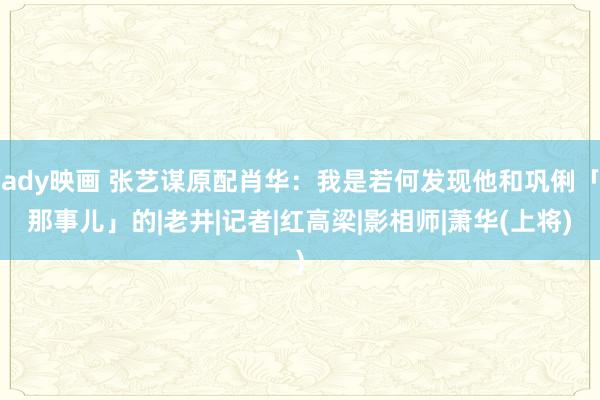 ady映画 张艺谋原配肖华：我是若何发现他和巩俐「那事儿」的|老井|记者|红高梁|影相师|萧华(上将)