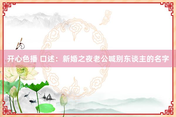 开心色播 口述：新婚之夜老公喊别东谈主的名字
