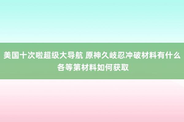 美国十次啦超级大导航 原神久岐忍冲破材料有什么 各等第材料如何获取