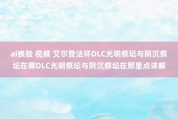 ai换脸 视频 艾尔登法环DLC光明祭坛与阴沉祭坛在哪DLC光明祭坛与阴沉祭坛在那里点详解