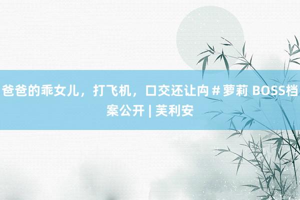 爸爸的乖女儿，打飞机，口交还让禸＃萝莉 BOSS档案公开 | 芙利安