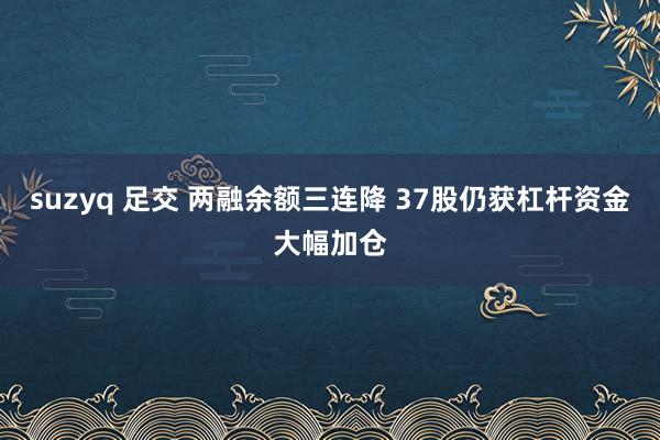 suzyq 足交 两融余额三连降 37股仍获杠杆资金大幅加仓