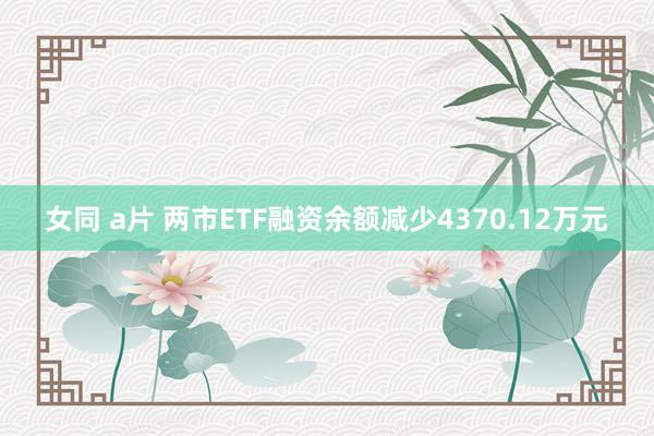 女同 a片 两市ETF融资余额减少4370.12万元