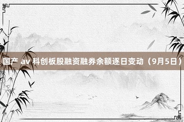 国产 av 科创板股融资融券余额逐日变动（9月5日）