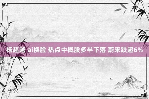 杨超越 ai换脸 热点中概股多半下落 蔚来跌超6%