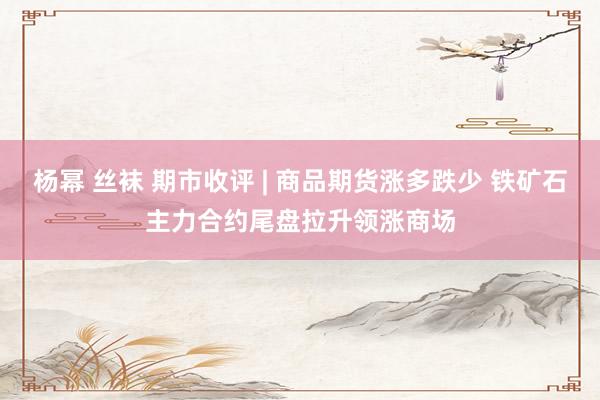 杨幂 丝袜 期市收评 | 商品期货涨多跌少 铁矿石主力合约尾盘拉升领涨商场