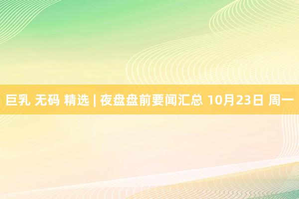 巨乳 无码 精选 | 夜盘盘前要闻汇总 10月23日 周一