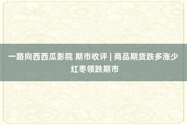 一路向西西瓜影院 期市收评 | 商品期货跌多涨少 红枣领跌期市