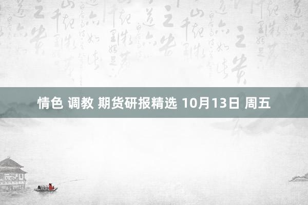 情色 调教 期货研报精选 10月13日 周五