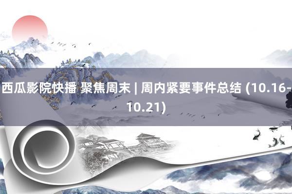 西瓜影院快播 聚焦周末 | 周内紧要事件总结 (10.16-10.21)