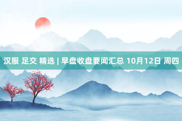汉服 足交 精选 | 早盘收盘要闻汇总 10月12日 周四
