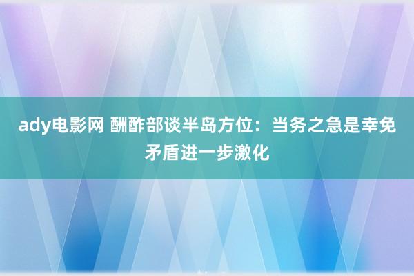 ady电影网 酬酢部谈半岛方位：当务之急是幸免矛盾进一步激化