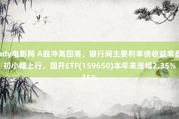 ady电影网 A股冲高回落，银行间主要利率债收益率盘初小幅上行，国开ETF(159650)本年来涨幅2.35%
