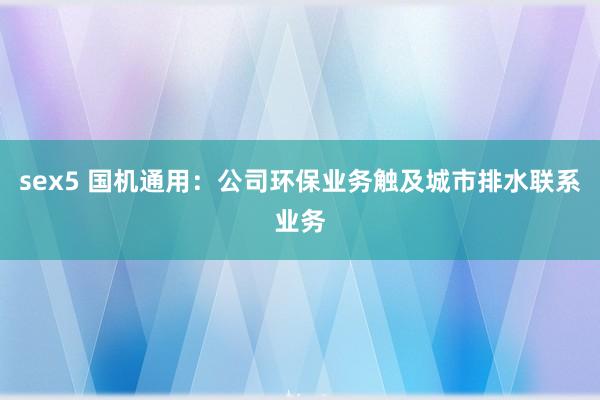 sex5 国机通用：公司环保业务触及城市排水联系业务