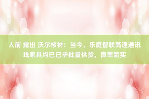 人前 露出 沃尔核材：当今，乐庭智联高速通讯线家具均已已毕批量供货，良率踏实