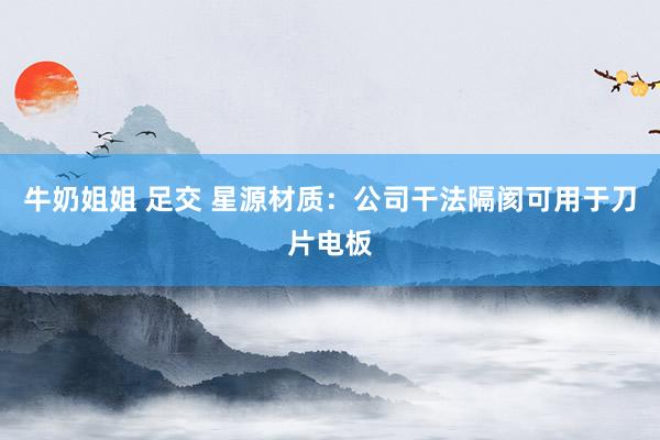 牛奶姐姐 足交 星源材质：公司干法隔阂可用于刀片电板