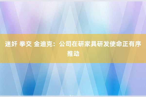 迷奸 拳交 金迪克：公司在研家具研发使命正有序推动