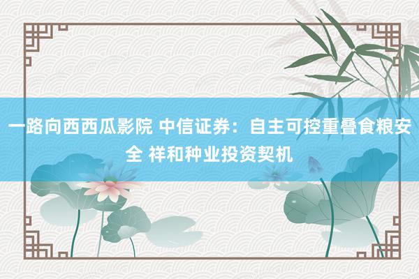 一路向西西瓜影院 中信证券：自主可控重叠食粮安全 祥和种业投资契机