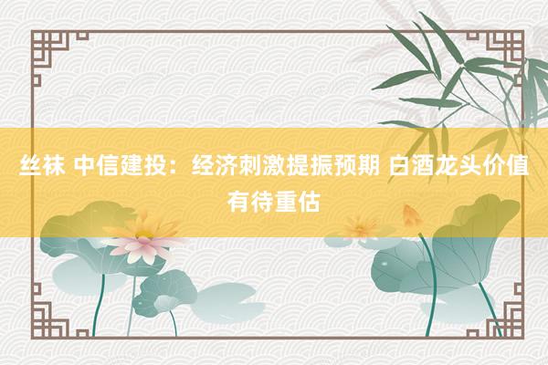 丝袜 中信建投：经济刺激提振预期 白酒龙头价值有待重估