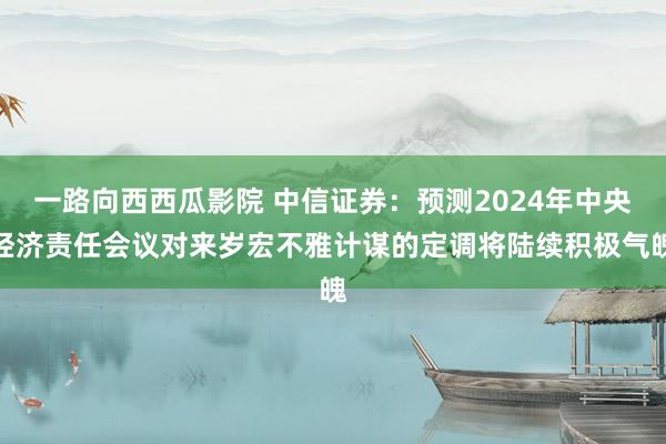 一路向西西瓜影院 中信证券：预测2024年中央经济责任会议对来岁宏不雅计谋的定调将陆续积极气魄