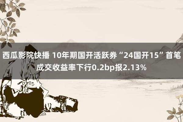 西瓜影院快播 10年期国开活跃券“24国开15”首笔成交收益率下行0.2bp报2.13%