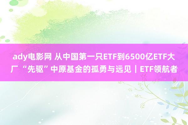 ady电影网 从中国第一只ETF到6500亿ETF大厂 “先驱”中原基金的孤勇与远见｜ETF领航者