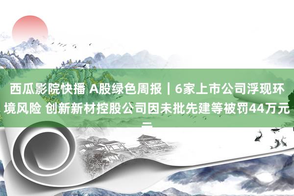 西瓜影院快播 A股绿色周报｜6家上市公司浮现环境风险 创新新材控股公司因未批先建等被罚44万元