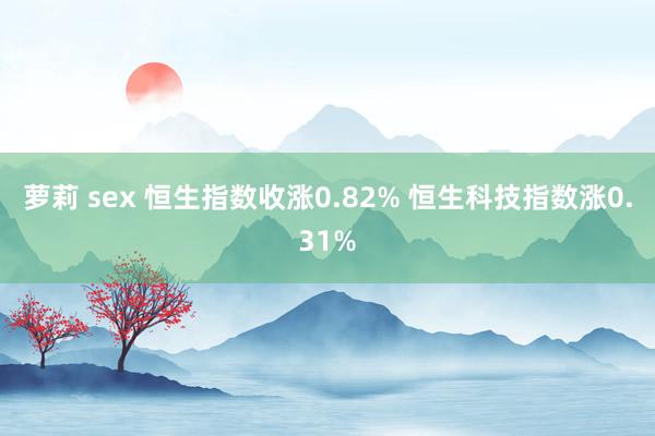 萝莉 sex 恒生指数收涨0.82% 恒生科技指数涨0.31%