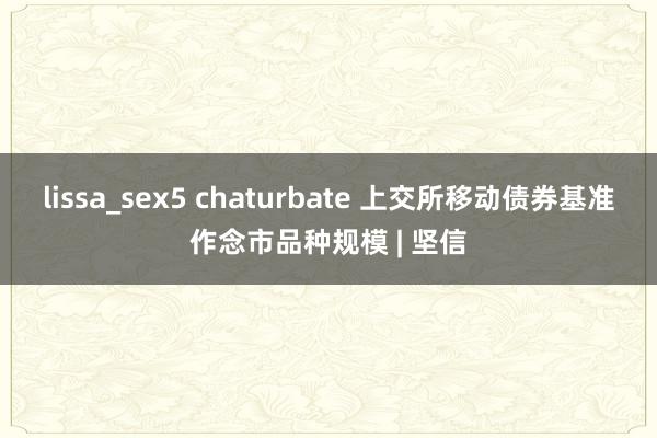 lissa_sex5 chaturbate 上交所移动债券基准作念市品种规模 | 坚信