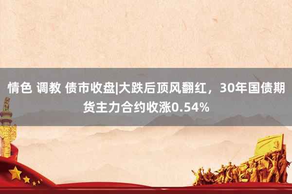 情色 调教 债市收盘|大跌后顶风翻红，30年国债期货主力合约收涨0.54%