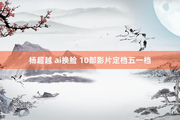 杨超越 ai换脸 10部影片定档五一档