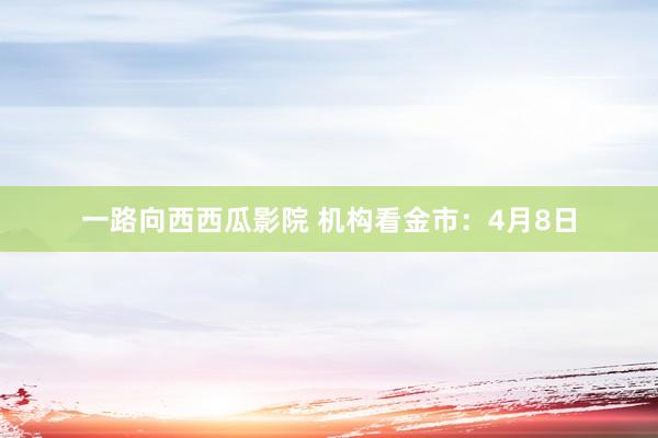 一路向西西瓜影院 机构看金市：4月8日