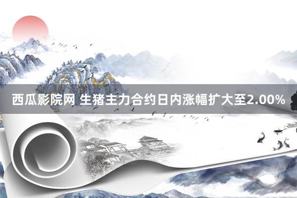 西瓜影院网 生猪主力合约日内涨幅扩大至2.00%