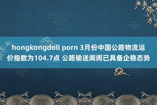 hongkongdoll porn 3月份中国公路物流运价指数为104.7点 公路输送阛阓已具备企稳态势
